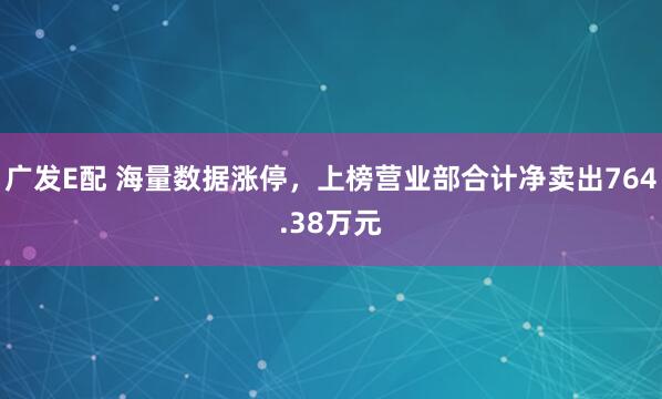 广发E配 海量数据涨停，上榜营业部合计净卖出764.38万元