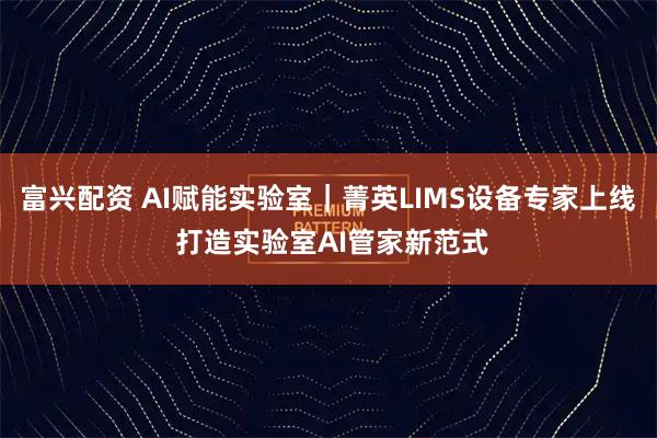 富兴配资 AI赋能实验室｜菁英LIMS设备专家上线 打造实验室AI管家新范式