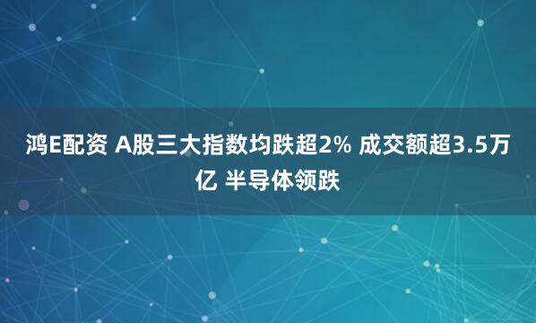 鸿E配资 A股三大指数均跌超2% 成交额超3.5万亿 半导体领跌