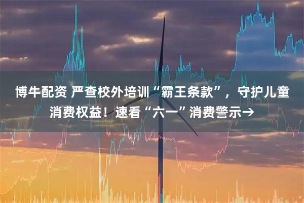 博牛配资 严查校外培训“霸王条款”,守护儿童消费权益!速看“六一”消费警示→