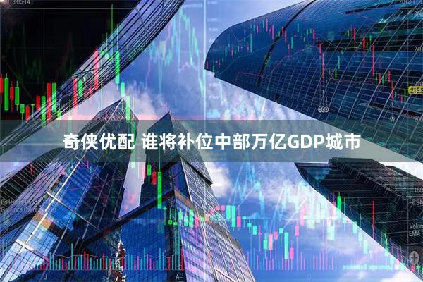 奇侠优配 谁将补位中部万亿GDP城市