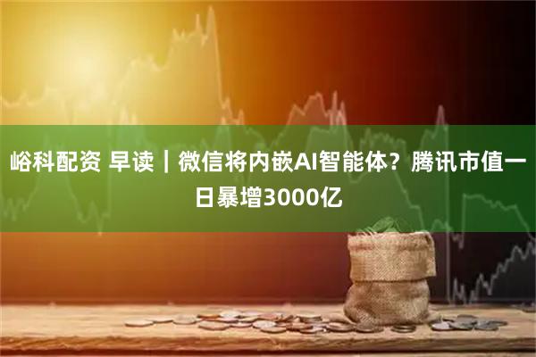 峪科配资 早读｜微信将内嵌AI智能体？腾讯市值一日暴增3000亿