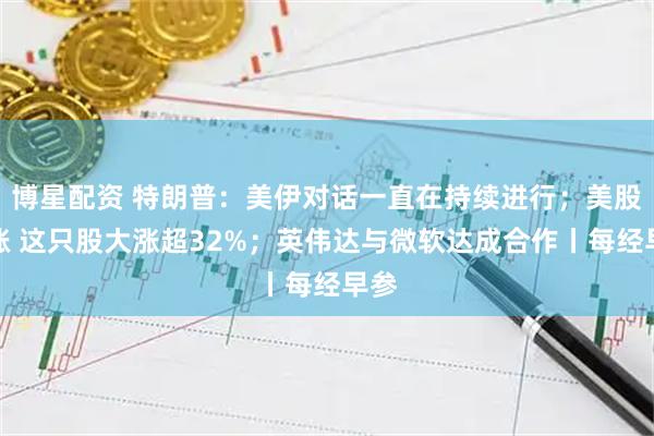 博星配资 特朗普：美伊对话一直在持续进行；美股收涨 这只股大涨超32%；英伟达与微软达成合作丨每经早参