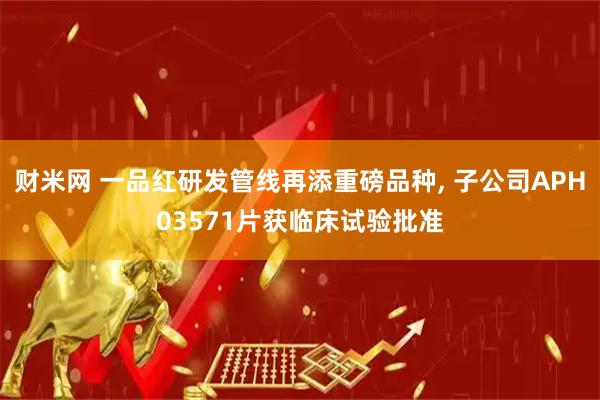 财米网 一品红研发管线再添重磅品种, 子公司APH03571片获临床试验批准