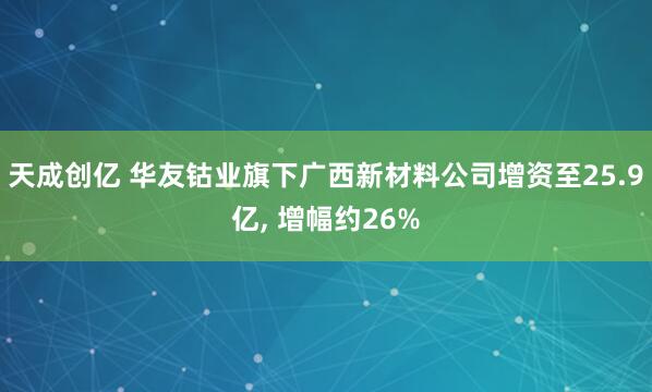 天成创亿 华友钴业旗下广西新材料公司增资至25.9亿, 增幅约26%