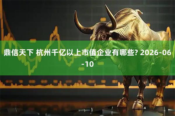 鼎信天下 杭州千亿以上市值企业有哪些? 2026-06-10