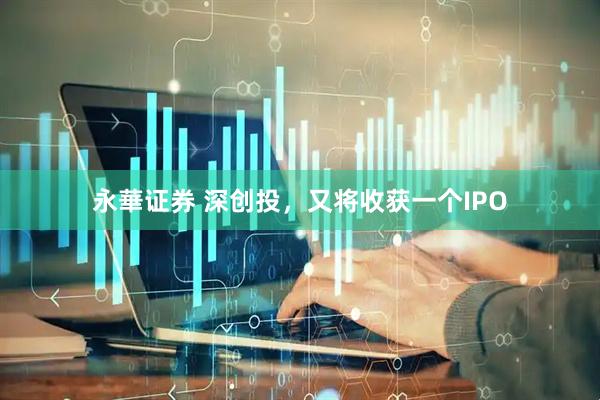 永華证券 深创投，又将收获一个IPO