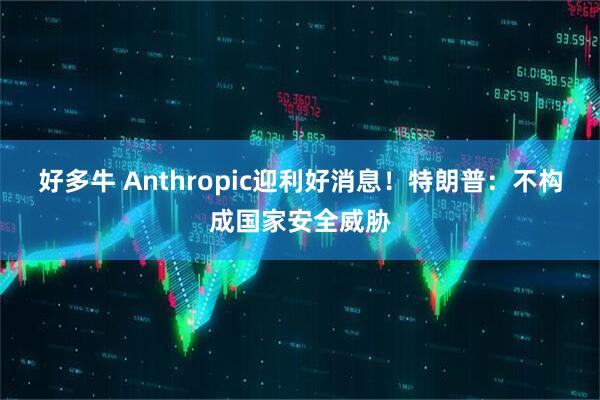 好多牛 Anthropic迎利好消息！特朗普：不构成国家安全威胁