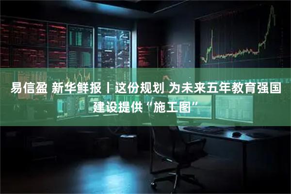 易信盈 新华鲜报丨这份规划 为未来五年教育强国建设提供“施工图”