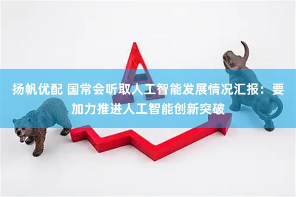 扬帆优配 国常会听取人工智能发展情况汇报：要加力推进人工智能创新突破