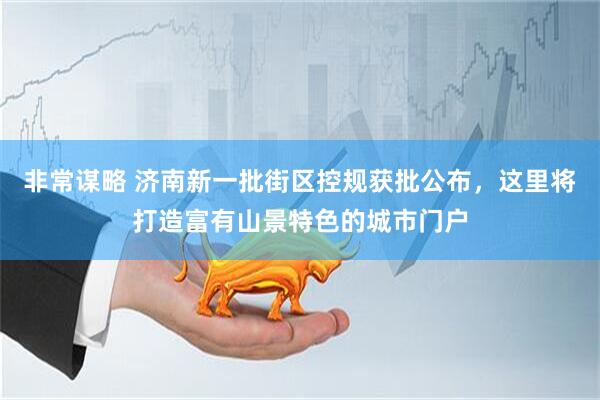 非常谋略 济南新一批街区控规获批公布，这里将打造富有山景特色的城市门户