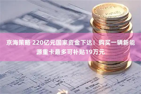 京海策略 220亿元国家资金下达！购买一辆新能源重卡最多可补贴19万元