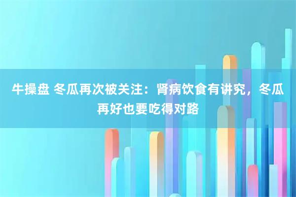 牛操盘 冬瓜再次被关注：肾病饮食有讲究，冬瓜再好也要吃得对路