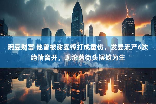 豌豆财富 他曾被谢霆锋打成重伤，发妻流产6次绝情离开，现沦落街头摆摊为生