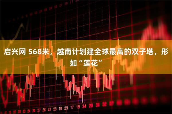 启兴网 568米，越南计划建全球最高的双子塔，形如“莲花”