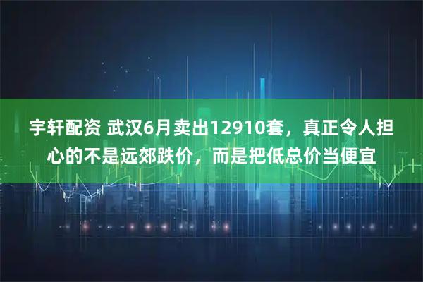 宇轩配资 武汉6月卖出12910套，真正令人担心的不是远郊跌价，而是把低总价当便宜