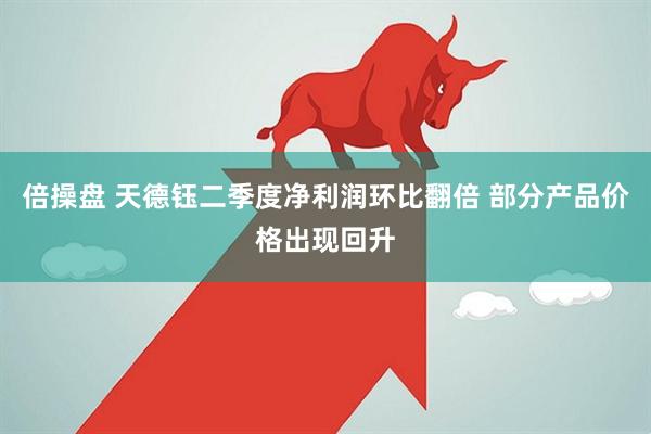 倍操盘 天德钰二季度净利润环比翻倍 部分产品价格出现回升