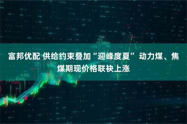富邦优配 供给约束叠加“迎峰度夏” 动力煤、焦煤期现价格联袂上涨